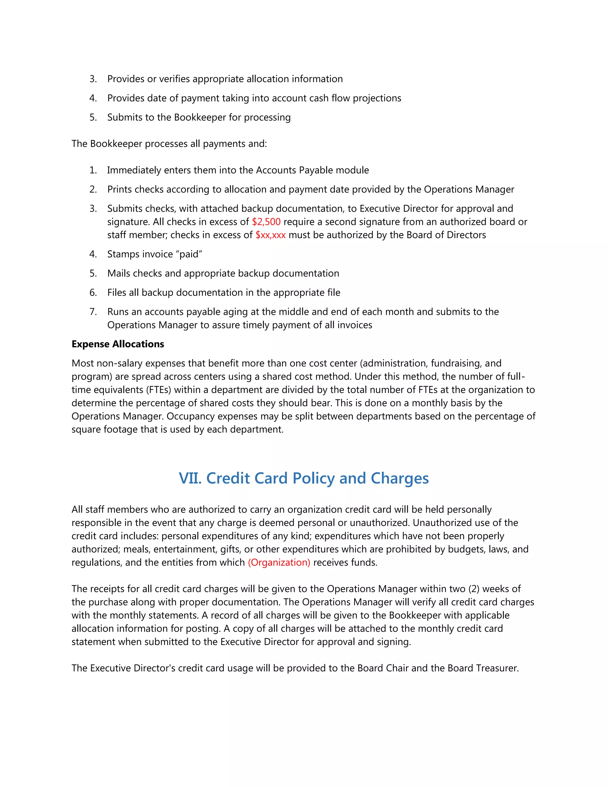 3. Provides or verifies appropriate allocation information
4. Provides date of payment taking into account cash flow projections
5. Submits to the Bookkeeper for processing
The Bookkeeper processes all payments and:
1. Immediately enters them into the Accounts Payable module
2. Prints checks according to allocation and payment date provided by the Operations Manager
3. Submits checks, with attached backup documentation, to Executive Director for approval and
signature. All checks in excess of $2,500 require a second signature from an authorized board or
staff member; checks in excess of $xx,xxx must be authorized by the Board of Directors
4. Stamps invoice “paid”
5. Mails checks and appropriate backup documentation
6. Files all backup documentation in the appropriate file
7. Runs an accounts payable aging at the middle and end of each month and submits to the
Operations Manager to assure timely payment of all invoices
Expense Allocations
Most non-salary expenses that benefit more than one cost center (administration, fundraising, and
program) are spread across centers using a shared cost method. Under this method, the number of full-
time equivalents (FTEs) within a department are divided by the total number of FTEs at the organization to
determine the percentage of shared costs they should bear. This is done on a monthly basis by the
Operations Manager. Occupancy expenses may be split between departments based on the percentage of
square footage that is used by each department.
VII. Credit Card Policy and Charges
All staff members who are authorized to carry an organization credit card will be held personally
responsible in the event that any charge is deemed personal or unauthorized. Unauthorized use of the
credit card includes: personal expenditures of any kind; expenditures which have not been properly
authorized; meals, entertainment, gifts, or other expenditures which are prohibited by budgets, laws, and
regulations, and the entities from which (Organization) receives funds.
The receipts for all credit card charges will be given to the Operations Manager within two (2) weeks of
the purchase along with proper documentation. The Operations Manager will verify all credit card charges
with the monthly statements. A record of all charges will be given to the Bookkeeper with applicable
allocation information for posting. A copy of all charges will be attached to the monthly credit card
statement when submitted to the Executive Director for approval and signing.
The Executive Director's credit card usage will be provided to the Board Chair and the Board Treasurer.
 