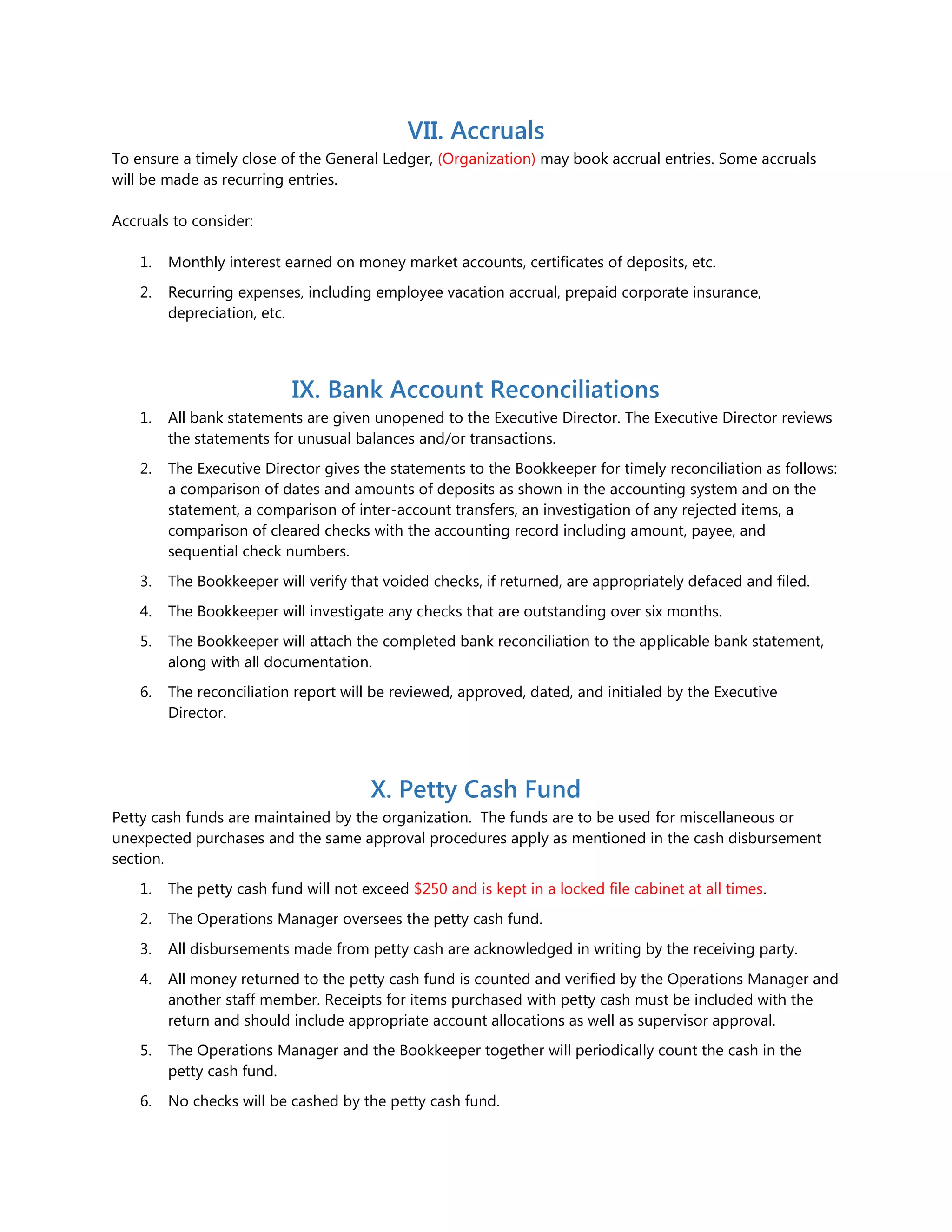 VII. Accruals
To ensure a timely close of the General Ledger, (Organization) may book accrual entries. Some accruals
will be made as recurring entries.
Accruals to consider:
1. Monthly interest earned on money market accounts, certificates of deposits, etc.
2. Recurring expenses, including employee vacation accrual, prepaid corporate insurance,
depreciation, etc.
IX. Bank Account Reconciliations
1. All bank statements are given unopened to the Executive Director. The Executive Director reviews
the statements for unusual balances and/or transactions.
2. The Executive Director gives the statements to the Bookkeeper for timely reconciliation as follows:
a comparison of dates and amounts of deposits as shown in the accounting system and on the
statement, a comparison of inter-account transfers, an investigation of any rejected items, a
comparison of cleared checks with the accounting record including amount, payee, and
sequential check numbers.
3. The Bookkeeper will verify that voided checks, if returned, are appropriately defaced and filed.
4. The Bookkeeper will investigate any checks that are outstanding over six months.
5. The Bookkeeper will attach the completed bank reconciliation to the applicable bank statement,
along with all documentation.
6. The reconciliation report will be reviewed, approved, dated, and initialed by the Executive
Director.
X. Petty Cash Fund
Petty cash funds are maintained by the organization. The funds are to be used for miscellaneous or
unexpected purchases and the same approval procedures apply as mentioned in the cash disbursement
section.
1. The petty cash fund will not exceed $250 and is kept in a locked file cabinet at all times.
2. The Operations Manager oversees the petty cash fund.
3. All disbursements made from petty cash are acknowledged in writing by the receiving party.
4. All money returned to the petty cash fund is counted and verified by the Operations Manager and
another staff member. Receipts for items purchased with petty cash must be included with the
return and should include appropriate account allocations as well as supervisor approval.
5. The Operations Manager and the Bookkeeper together will periodically count the cash in the
petty cash fund.
6. No checks will be cashed by the petty cash fund.
 