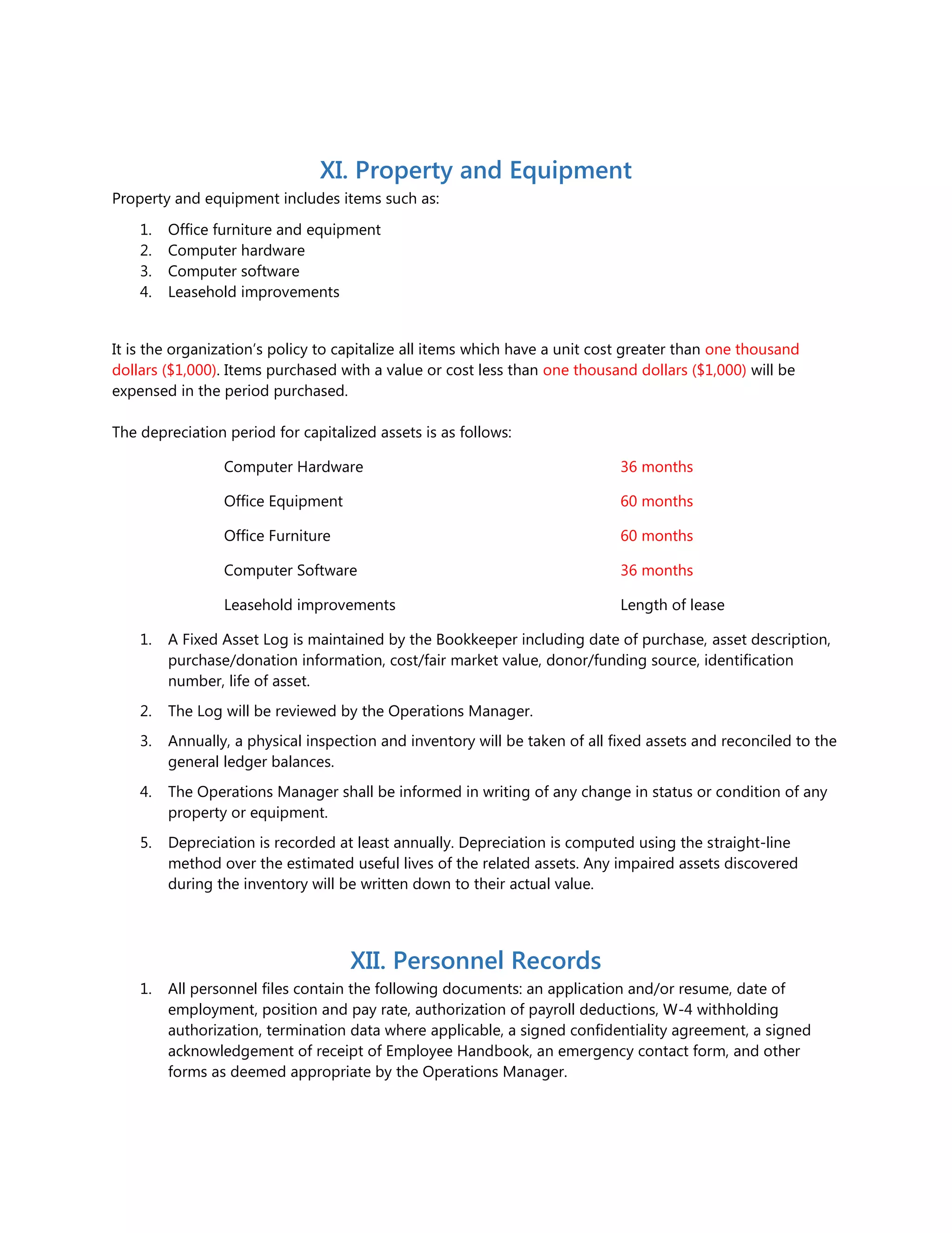 XI. Property and Equipment
Property and equipment includes items such as:
1. Office furniture and equipment
2. Computer hardware
3. Computer software
4. Leasehold improvements
It is the organization’s policy to capitalize all items which have a unit cost greater than one thousand
dollars ($1,000). Items purchased with a value or cost less than one thousand dollars ($1,000) will be
expensed in the period purchased.
The depreciation period for capitalized assets is as follows:
Computer Hardware 36 months
Office Equipment 60 months
Office Furniture 60 months
Computer Software 36 months
Leasehold improvements Length of lease
1. A Fixed Asset Log is maintained by the Bookkeeper including date of purchase, asset description,
purchase/donation information, cost/fair market value, donor/funding source, identification
number, life of asset.
2. The Log will be reviewed by the Operations Manager.
3. Annually, a physical inspection and inventory will be taken of all fixed assets and reconciled to the
general ledger balances.
4. The Operations Manager shall be informed in writing of any change in status or condition of any
property or equipment.
5. Depreciation is recorded at least annually. Depreciation is computed using the straight-line
method over the estimated useful lives of the related assets. Any impaired assets discovered
during the inventory will be written down to their actual value.
XII. Personnel Records
1. All personnel files contain the following documents: an application and/or resume, date of
employment, position and pay rate, authorization of payroll deductions, W-4 withholding
authorization, termination data where applicable, a signed confidentiality agreement, a signed
acknowledgement of receipt of Employee Handbook, an emergency contact form, and other
forms as deemed appropriate by the Operations Manager.
 