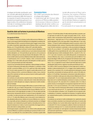 di sviluppo territoriale;coordinando i part-
ner coinvolti nelle attività del settore me-
diante la condivisione delle informazioni e
la creazione di tavoli di discussione; rea-
lizzando le principali linee guida per lo svi-
luppo turistico che confluiranno nel piano
triennale di marketing turistico del terri-
torio previsto per il 2007.
Il prossimo futuro
Per il 2007 sono previste due direzioni
di sviluppo del progetto:
• l’estensione agli altri Comuni della
provincia di Mantova delle piattafor-
me di accesso in lettura e scrittura al
database del call center; inoltre si va-
luterà l’allargamento della rete terri-
toriale alle province di Pavia, Lodi e
Cremona, che insieme a Mantova
hanno costituito il Sistema turistico
Po di Lombardia, con l’obiettivo di
fornire all’intero Sistema un supporto
per le attività di comunicazione e di
promozione;
• la costruzione di un nuovo sito web
30 la RIVISTA del TURISMO 1/2007
turismi e tendenze
Qualche dato sul turismo in provincia di Mantova
A cura della Direzione Studi e Ricerche Tci
Uno sguardo all’offerta
Con l’obiettivo di analizzare la struttura ricettiva della provincia di Mantova, ci si
avvale in primo luogo dei dati forniti dall’Istat che ha fotografato la consistenza del-
l’offerta italiana nel 2005.La provincia diVenezia vanta il maggior numero di eser-
cizi ricettivi e di posti letto,seguita dalle province di Bolzano e Roma.La provincia di
Mantova,con 4.754 posti letto totali,si colloca al 95° posto della classifica.
La stessa provincia di Bolzano è prima per il numero di esercizi alberghieri (4.374)
ma è la provincia di Milano a caratterizzarsi per la più elevata dimensione delle
strutture alberghiere, con 104,8 posti letto per ogni esercizio, ed è la provincia di
Avellino a distinguersi per la più alta percentuale di letti alberghieri (100%). Que-
ste due variabili vedono la provincia di Mantova lontana dalla media nazionale pa-
ri rispettivamente a 60,5 e al 46,6%. Sebbene, infatti, la dimensione media
equivalga a 32,5, il dato relativo alla quota di letti alberghieri sul totale supera di
ben 25,3 punti percentuali la già citata media italiana.
I numeri sin qui commentati assumono significato e valenza strategici se affianca-
ti all’indice di utilizzazione lorda degli esercizi alberghieri in Lombardia e in Italia
nel 2005. La provincia di Milano, con il 41,2%, supera sia il dato medio regionale
(34,7%) sia la media nazionale (32,5%), seguita in questo dalle province di Lodi
(35%) e di Brescia (34,8%). La provincia di Mantova si colloca, invece, al decimo
posto (25%) mostrando non tanto una carenza di esercizi ricettivi quanto la diffi-
coltà di occuparli appieno.
Se il confronto con le altre province consente di avere un’idea più chiara della si-
tuazione nel territorio mantovano, risulta utile anche l’analisi della distribuzione
degli esercizi ricettivi alberghieri per categoria e degli esercizi ricettivi extralber-
ghieri per tipologia.
Se l’intera provincia nel mese di giugno 2006 contava un numero di hotel a quat-
tro stelle pari a otto, per un totale di 546 posti letto, il 37,5% dei primi e quasi la
metà dei secondi (47,8%) sono localizzati nel solo comune di Mantova.Qui si con-
centrano anche il 18,6% degli alberghi a tre stelle e il 27,9% dei relativi posti letto
della provincia. Decisamente inferiore è il numero di esercizi alberghieri a due e
a una stella, il cui dato provinciale è pari rispettivamente a 24 e 28, presenti per il
4,2% e il 7,1% nella città di Mantova, dove si trova anche l’unica residenza turi-
stico alberghiera della provincia.Sebbene nel comune di Mantova non ci siano ho-
tel a cinque stelle,gli esercizi alberghieri qui individuati presentano uno stellaggio
più elevato e sono mediamente più grandi rispetto al resto della provincia. Un al-
bergo del mantovano ha in media un numero di posti letto (33,6) leggermente su-
periore alla metà di un albergo italiano, pari a 60,5.
Dai dati appena esposti, è possibile intuire che l’offerta ricettiva alberghiera della
provincia di Mantova si caratterizza soprattutto per la presenza di hotel a tre stel-
le (41%), a una stella (26,7%) e a due stelle (22,9%). Le strutture a quattro stelle
coprono il 7,6% dell’intera offerta.Più della metà dei posti letto si concentra,quin-
di, negli hotel a tre stelle (52,4%), seguiti, dai quattro stelle (15,5%) – che pre-
sentano, infatti, una dimensione media elevata (68,3) rispetto alle altre strutture
della provincia –,dagli hotel a due (14,7%) e a una stella (14,3%),dalle residenze
turistico alberghiere (2,8%) e dai cinque stelle e cinque stelle lusso,0,3 per cento.
Tuttavia, i 170 esercizi ricettivi extralberghieri presenti in provincia, contro le 105
strutture alberghiere totali, mostrano l’importanza della ricettività complementa-
re per il territorio mantovano.In particolare,si nota una prevalenza di alloggi agri-
turistici (79), con un totale di 1.247 posti letto, seguiti dai B&B (54) e dagli alloggi
in affitto gestiti in forma imprenditoriale (36).I primi,infatti,coprono quasi la metà
del totale degli esercizi ricettivi extralberghieri (46,5%), i secondi il 31,8% e i ter-
zi il 21,2 per cento. È presente un solo ostello della gioventù, non localizzato nel
comune di Mantova, dove, invece, si concentrano gran parte dei B&B (24,1%) e
dei già citati alloggi in affitto (22,2%).Gli agriturismi del mantovano hanno,inoltre,
mediamente un numero di posti letto pari a 15,8, ovvero superiore alla media ita-
liana (11,9) e, se rapportati al numero totale di posti letto degli esercizi ricettivi
extralberghieri della provincia, registrano una quota percentuale pari a 68,3.
Tra il 2000 e il 2005 in provincia di Mantova il numero degli esercizi ricettivi è au-
mentato in media annualmente del 16,7%,in maggior misura rispetto al totale re-
gionale (4,5%) e nazionale (2,5%).Un simile andamento ha interessato la crescita
dei posti letto, incrementatisi nel mantovano dell’8,6%, contro il 2,8% della Lom-
bardia e il 2,2% dell’Italia. Ciononostante, la dimensione media delle strutture ri-
cettive si è contratta in media ogni anno nella provincia di Mantova del 6,3% e in
Lombardia dell’1,5%, ed è rimasta sostanzialmente stabile (+0,4%) in Italia.
Negli stessi anni la ricettività alberghiera mantovana ha vissuto un incremento
medio annuo pari all’1,9%, sceso allo 0,5% in Lombardia e allo 0,1% in Italia.A
questa crescita si è accompagnata una progressiva espansione del numero di
posti letto: il 3,2% in più nel mantovano, il 2% in tutto il territorio lombardo e
l’1,8% in Italia. In termini di dimensione delle strutture, la media nazionale ripor-
ta una crescita ogni anno pari all’1,7%, superiore sia alla provincia di Mantova
(1,3%) sia alla regione Lombardia (1,5%). Ciò significa che se la capacità ricetti-
va alberghiera in Lombardia, e soprattutto nel mantovano, ha registrato delle sia
pur marginali tendenze positive, la dimensione delle strutture è rimasta presso-
ché invariata.
Si considerano,poi,gli esercizi ricettivi extralberghieri che,rispetto alle variazioni
sinora commentate, presentano le più interessanti performance di crescita nella
provincia di Mantova. Qui il numero delle strutture negli ultimi anni è aumentato
in media del 67,4% l’anno; di conseguenza,sebbene a fronte di una riduzione del-
la dimensione media pari al 6,1%, il numero dei posti letto è praticamente rad-
doppiato. Se confrontate con i dati regionali e nazionali, tali percentuali risultano
particolarmente significative e mostrano un vero proliferare di strutture extral-
berghiere di piccole dimensioni.
 