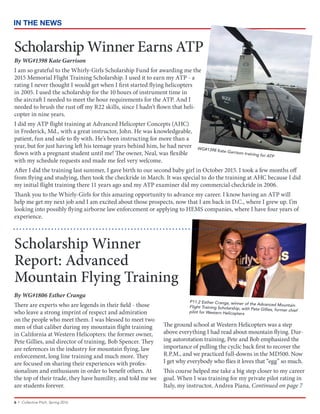 6 • Collective Pitch, Spring 2016
IN THE NEWS
P11.2 Esther Cranga, winner of the Advanced MountainFlight Training Scholarship, with Pete Gillies, former chiefpilot for Western Helicopters
By WG#1806 Esther Cranga
There are experts who are legends in their field - those
who leave a strong imprint of respect and admiration
on the people who meet them. I was blessed to meet two
men of that caliber during my mountain flight training
in California at Western Helicopters: the former owner,
Pete Gillies, and director of training, Bob Spencer. They
are references in the industry for mountain flying, law
enforcement, long line training and much more. They
are focused on sharing their experiences with profes-
sionalism and enthusiasm in order to benefit others. At
the top of their trade, they have humility, and told me we
are students forever.
The ground school at Western Helicopters was a step
above everything I had read about mountain flying. Dur-
ing autorotation training, Pete and Bob emphasized the
importance of pulling the cyclic back first to recover the
R.P.M., and we practiced full-downs in the MD500. Now
I get why everybody who flies it loves that “egg” so much.
This course helped me take a big step closer to my career
goal. When I was training for my private pilot rating in
Italy, my instructor, Andrea Piana, Continued on page 7
Scholarship Winner
Report: Advanced
Mountain Flying Training
WG#1398 Kate Garrison training for ATP
Scholarship Winner Earns ATP
By WG#1398 Kate Garrison
I am so grateful to the Whirly-Girls Scholarship Fund for awarding me the
2015 Memorial Flight Training Scholarship. I used it to earn my ATP - a
rating I never thought I would get when I first started flying helicopters
in 2005. I used the scholarship for the 10 hours of instrument time in
the aircraft I needed to meet the hour requirements for the ATP. And I
needed to brush the rust off my R22 skills, since I hadn’t flown that heli-
copter in nine years.
I did my ATP flight training at Advanced Helicopter Concepts (AHC)
in Frederick, Md., with a great instructor, John. He was knowledgeable,
patient, fun and safe to fly with. He’s been instructing for more than a
year, but for just having left his teenage years behind him, he had never
flown with a pregnant student until me! The owner, Neal, was flexible
with my schedule requests and made me feel very welcome.
After I did the training last summer, I gave birth to our second baby girl in October 2015. I took a few months off
from flying and studying, then took the checkride in March. It was special to do the training at AHC because I did
my initial flight training there 11 years ago and my ATP examiner did my commercial checkride in 2006.
Thank you to the Whirly-Girls for this amazing opportunity to advance my career. I know having an ATP will
help me get my next job and I am excited about those prospects, now that I am back in D.C., where I grew up. I’m
looking into possibly flying airborne law enforcement or applying to HEMS companies, where I have four years of
experience.
 