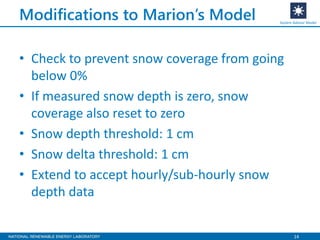14
Modifications to Marion’s Model
• Check to prevent snow coverage from going
below 0%
• If measured snow depth is zero, snow
coverage also reset to zero
• Snow depth threshold: 1 cm
• Snow delta threshold: 1 cm
• Extend to accept hourly/sub-hourly snow
depth data
System Advisor Model
 