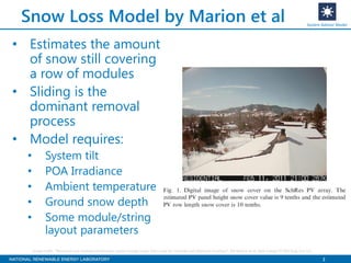 3
Snow Loss Model by Marion et al
• Estimates the amount
of snow still covering
a row of modules
• Sliding is the
dominant removal
process
• Model requires:
• System tilt
• POA Irradiance
• Ambient temperature
• Ground snow depth
• Some module/string
layout parameters
System Advisor Model
Image credit: “Measured and modeled photovoltaic system energy losses from snow for Colorado and Wisconsin locations”, Bill Marion et al, Solar Energy 97 (2013) pg 112-121
 