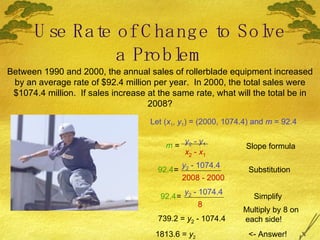 Use Rate of Change to Solve a Problem Between 1990 and 2000, the annual sales of rollerblade equipment increased by an average rate of $92.4 million per year.  In 2000, the total sales were $1074.4 million.  If sales increase at the same rate, what will the total be in 2008? Let ( x 1 ,  y 1 ) = (2000, 1074.4) and  m  = 92.4 m  = y 2  -  y 1 x 2  -  x 1 Slope formula 92.4 = y 2  - 1074.4 2008 - 2000 Substitution 92.4 = y 2  - 1074.4 8 Simplify 739.2 =  y 2  - 1074.4 Multiply by 8 on each side! 1813.6 =  y 2 <- Answer! 