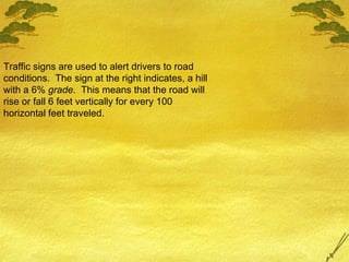 Traffic signs are used to alert drivers to road conditions.  The sign at the right indicates, a hill with a 6%  grade .  This means that the road will rise or fall 6 feet vertically for every 100 horizontal feet traveled. 