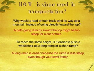 HOW is slope used in transportation? Why would a road or train track wind its way up a mountain instead of going directly toward the top? A path going directly toward the top might be too steep for a car or train. To reach the same height, is it easier to push a wheelchair up a long ramp or a short ramp? A long ramp is easier because the climb is less steep, even though you travel father. 