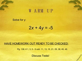 WARM UP Solve for y: 2 x  + 4 y  = -5 HAVE HOMEWORK OUT READY TO BE CHECKED: Pg. 136; # 1, 3, 5 - 9 odd, 11, 13, 15, 21, 29, 38, 45, 46. Discuss Tests! 