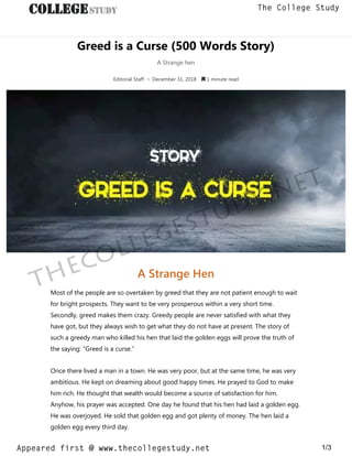 Greed is a Curse (500 Words Story)
A Strange hen
Editorial Staff • December 31, 2018  1 minute read
A Strange Hen
Most of the people are so overtaken by greed that they are not patient enough to wait
for bright prospects. They want to be very prosperous within a very short time.
Secondly, greed makes them crazy. Greedy people are never satisfied with what they
have got, but they always wish to get what they do not have at present. The story of
such a greedy man who killed his hen that laid the golden eggs will prove the truth of
the saying: “Greed is a curse.”
Once there lived a man in a town. He was very poor, but at the same time, he was very
ambitious. He kept on dreaming about good happy times. He prayed to God to make
him rich. He thought that wealth would become a source of satisfaction for him.
Anyhow, his prayer was accepted. One day he found that his hen had laid a golden egg.
He was overjoyed. He sold that golden egg and got plenty of money. The hen laid a
golden egg every third day.
thecollegestudy.net
1/3
The College Study
Appeared first @ www.thecollegestudy.net
https://w
w
w
.thecollegestudy.net/
 