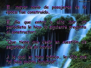 ElEl mayor navío de pasajeros de lamayor navío de pasajeros de la
época fue construido.época fue construido.
El día que entro a alta mar, unEl día que entro a alta mar, un
periodista le hizo la siguiente preguntaperiodista le hizo la siguiente pregunta
al constructor:al constructor:
““Que tiene que decir en cuestión deQue tiene que decir en cuestión de
seguridad de su navío?seguridad de su navío?
A lo cual en tono irónico, le dijo queA lo cual en tono irónico, le dijo que
"ni Dios podría hundirlo!"."ni Dios podría hundirlo!".
ElEl mayor navío de pasajeros de lamayor navío de pasajeros de la
época fue construido.época fue construido.
El día que entro a alta mar, unEl día que entro a alta mar, un
periodista le hizo la siguiente preguntaperiodista le hizo la siguiente pregunta
al constructor:al constructor:
““Que tiene que decir en cuestión deQue tiene que decir en cuestión de
seguridad de su navío?seguridad de su navío?
A lo cual en tono irónico, le dijo queA lo cual en tono irónico, le dijo que
"ni Dios podría hundirlo!"."ni Dios podría hundirlo!".
 