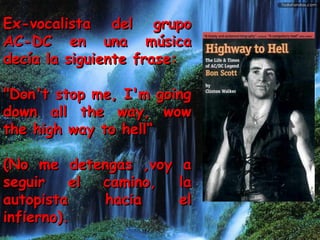 Ex-vocalista del grupoEx-vocalista del grupo
AC-DC en una músicaAC-DC en una música
decía la siguiente frase:decía la siguiente frase:
"Don't stop me, I'm going"Don't stop me, I'm going
down all the way, wowdown all the way, wow
the high way to hell“the high way to hell“
(No me detengas ,voy a(No me detengas ,voy a
seguir el camino, laseguir el camino, la
autopista hacia elautopista hacia el
infierno).infierno).
 