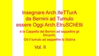 Insegnare Arch.IteTTurA
da Bernini ad Tumulo
essere Oggi Arch.EtruSChEtti
è la Cappella del Bernini ad seppellire gli
Etruschi,
Od il tumulo ad seppellire la Sistina
Vol. II
 