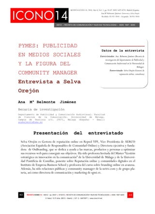 REVISTA ICONO 14, 2010, Año 8, Vol. 2, pp. 05-07. ISSN 1697-8293. Madrid (España)
                                                                                                   Ana Mª Belmonte Jiménez: Entrevista a Selva Orejón
                                                                                                    Recibido: 05/02/2010 – Aceptado: 28/03/2010



                                         A8/V2 – REVISTA DE COMUNICACIÓN Y NUEVAS TECNOLOGÍAS – ISSN: 1697 - 8293




PYMES: PUBLICIDAD
                                                                                                    Datos de la entrevista
EN MEDIOS SOCIALES                                                                                Entrevistador: Ana Belmonte Jiménez (Becaria de
                                                                                                       investigación del departamento de Publicidad y
Y LA FIGURA DEL                                                                                       Comunicación Audiovisual en la Universidad de
                                                                                                                                             Málaga).
                                                                                                            Entrevistado: Selva Orejón (Gestora de
COMMUNITY MANAGER                                                                                                       reputación online, consultora)


Entrevista a Selva
Orejón
Ana      Mª Belmonte                          Jiménez
Becaria de investigación
Departamento de Publicidad y Comunicación Audiovisual. Facultad
de Ciencias de la Comunicación. Universidad de Málaga.
Campus de Teatinos s/n. 29071, Málaga (España) - Email:
anabelmonte@uma.es




             Presentación                                       del                entrevistado
 Selva Orejón es Gestora de reputación online en Repsol YPF, Vice Presidenta de AERCO
 (Asociación Española de Responsables de Comunidad Online) y Directora ejecutiva y funda-
 dora de OnBranding, que se dedica a ayuda a las marcas, productos y personas a optimizar
 sus recursos web para conseguir sus objetivos. Ha sido profesora Invitada del Máster “Gestión
 estratégica en innovación en la comunicación” de la Universidad de Málaga y de la Universi-
 dad Pontificia de Comillas, ponente sobre Reputación online y comunidades digitales en el
 Instituto de Empresa Business School y profesora del curso sobre branding online en avanzza.
 Además, ha sido relaciones públicas y community mannager de la netro.com y de grupo pla-
 neta, así como directora de comunicación y marketing de sgmi.es.




8/2   REVISTA ICONO 14 – A8/V2 – pp. 05/07 | 07/2010 | REVISTA DE COMUNICACIÓN Y NUEVAS TECNOLOGÍAS | ISSN: 1697–8293                  3-5
                           C/ Salud, 15 5º dcha. 28013 – Madrid | CIF: G - 84075977 | www.icono14.net
 