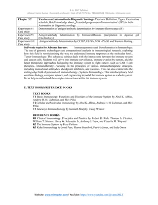B.Sc. MLT Syllabus
Attuluri Vamsi Kumar I Assistant professor I Dept of MLT I Ph No: 7416660584 I Website: mltmaster.com
Website: www.mltmaster.com I YouTube: https://www.youtube.com/@vamsiMLT
Chapter 3.2 Vaccines and Automation in Diagnostic Serology- Vaccines: Definition, Types, Vaccination
schedule, Brief knowledge about ‗Extended programme of immunization‘ (EPI) in India
Automation in diagnostic serology
Experiment 8 /
Case study
Demonstration of antigen/antibody determination by Immuno fluorescence (IF)
Experiment 9 /
Case study
Antigen/antibody determination by Immunodiffusion, precipitation in Agarose gel
(Ouchterlony)
Experiment 10 /
Case study
Antigen/antibody determination by CCIEP, ELISA, SDS - PAGE and Western blotting
Self-study topics for Advance learners: Immunogenomics and Bioinformatics in Immunology:
The use of genomic technologies and computational analysis in immunological research, exploring
how this field is revolutionizing the way we understand immune responses at the molecular level.,
Tumor Immunology: This advanced subject deals with the interactions between the immune system
and cancer cells. Students will delve into immune surveillance, immune evasion by tumors, and the
latest therapeutic approaches harnessing the immune system to fight cancer, such as CAR T-cell
therapies., Immunotherapy: Focusing on the principles of various immunotherapeutic strategies,
including monoclonal antibodies, checkpoint inhibitors, and vaccines. This can also extend into the
cutting-edge field of personalized immunotherapy., Systems Immunology: This interdisciplinary field
combines biology, computer science, and engineering to model the immune system as a whole system.
It can help us understand the complex interactions within the immune system.
E. TEXT BOOKS/REFERENCE BOOKS
TEXT BOOKS
T1 Basic Immunology: Functions and Disorders of the Immune System by Abul K. Abbas,
Andrew H. H. Lichtman, and Shiv Pillai
T2 Cellular and Molecular Immunology by Abul K. Abbas, Andrew H. H. Lichtman, and Shiv
Pillai
T3 Janeway's Immunobiology by Kenneth Murphy, Casey Weaver
REFERENCE BOOKS
R1 Clinical Immunology: Principles and Practice by Robert R. Rich, Thomas A. Fleisher,
William T. Shearer, Harry W. Schroeder Jr, Anthony J. Frew, and Cornelia M. Weyand
R2 The Immune System by Peter Parham
R3 Kuby Immunology by Jenni Punt, Sharon Stranford, Patricia Jones, and Judy Owen
 