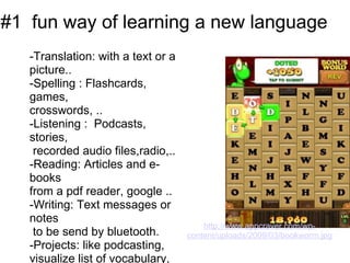 #1  fun way of learning a new language 
   -Translation: with a text or a 
   picture..
   -Spelling : Flashcards, 
   games, 
   crosswords, .. 
   -Listening :  Podcasts, 
   stories,
    recorded audio files,radio,..
   -Reading: Articles and e-
   books 
   from a pdf reader, google ..
   -Writing: Text messages or 
   notes
                                         http://www.appcraver.com/wp-
    to be send by bluetooth.         content/uploads/2009/03/bookworm.jpg
   -Projects: like podcasting, 
   visualize list of vocabulary, 
 