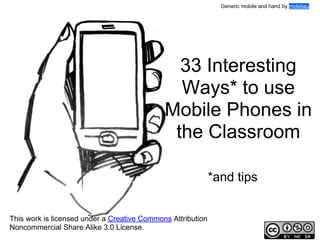 Generic mobile and hand by moleitau

33 Interesting
Ways* to use
Mobile Phones in
the Classroom
*and tips
This work is licensed under a Creative Commons Attribution
Noncommercial Share Alike 3.0 License.

 