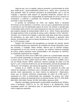 11
Sabe-se que, com a irrigação, pode-se aumentar a produtividade do milho
para 9.000 kg.ha-1
, aproximadamente (CRUZ et al., 2010), sem o aumento da
área plantada. Além do aumento expressivo da produtividade, com o uso da
irrigação, o agricultor pode adquirir os seguintes benefícios: produzir sob os
veranicos ou em época com irregularidade de distribuição da chuva; produzir na
entressafra; e melhorar a qualidade dos produtos comercializados, ou seja,
aumentar o valor de produção.
O período de semeadura do milho nas regiões Norte e Noroeste
Fluminense vai de setembro a novembro, uma vez que o pendoamento ocorrerá
no período em que há distribuição regular de chuva. No entanto, o período após
a polinização pode coincidir com altas temperaturas noturnas (acima de 24ºC), o
que propicia redução de produtividade (CRUZ et al., 2010). Muitos agricultores
da região plantam milho no período de março a abril, obtendo o milho “safrinha”.
Contudo, com a técnica da irrigação, o agricultor pode adiar ainda mais o período
de semeadura, ou seja, após o mês de abril. Entretanto, o agricultor deve
atentar, principalmente, para as baixas temperaturas, de 19,5ºC durante o dia e
de 13,1ºC durante a noite.
Existem 325 cultivares não transgênicas no mercado. No entanto, devem
ser escolhidas aquelas que respondem às condições de manejo oferecidas, como,
por exemplo, a irrigação. Nesse sentido, sabe-se que os híbridos simples,
principalmente os de ciclo normal ou precoce, por exigirem melhores condições
de cultivo, podem expressar maior produtividade e ser cultivados na “safrinha”
ou recebendo suplemento por irrigação.
Cultivares de milho como a BRS 3101 podem ter a produtividade reduzida
em 64% quando submetidas ao estresse hídrico no florescimento (de 1 a 2 dias),
e outras, como a P 3041, podem reduzir em 48%. Pavinato et al. (2008), com o
uso do híbrido Pioneer 30F44, obtiveram máxima produção de grãos (11.728
kg.ha-1
), com a máxima eficiência do uso de fertilizantes, através da aplicação de
158 kg.ha-1
de nitrogênio, sob sistema de aspersão, no Rio Grande do Sul.
Cardoso et al. (2004), no Piauí, testaram 43 cultivares de milho sob
sistema de aspersão e verificaram que a utilização de plantas com menor porte
permite maior adensamento, ou maior número de plantas.ha-1
. Observaram,
ainda, que os híbridos obtiveram produtividade de grãos de 6.788 kg.ha-1
,
superando em 23% a produtividade das variedades. Os grupos com maior
adaptação ao sistema de aspersão foram os híbridos Pioneer 30 K 75; SHS 5050;
BRS 2003; SHS 4050; Pioneer 30 F90; SHS 4080 e Agromen 3050.
Algumas variedades apresentaram produtividade semelhante aos híbridos,
como a Sertanejo; CPATC-3; AL 34; Asa Branca e AL Bandeirante. Essas
variedades podem ser alternativa para os agricultores familiares produzirem
milho irrigado por aspersão.
 