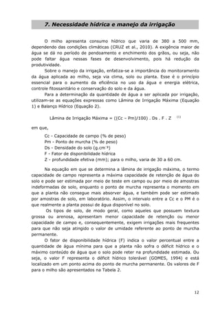 12
7. Necessidade hídrica e manejo da irrigação
O milho apresenta consumo hídrico que varia de 380 a 500 mm,
dependendo das condições climáticas (CRUZ et al., 2010). A exigência maior de
água se dá no período de pendoamento e enchimento dos grãos, ou seja, não
pode faltar água nessas fases de desenvolvimento, pois há redução da
produtividade.
Sobre o manejo da irrigação, enfatiza-se a importância do monitoramento
da água aplicada ao milho, seja via clima, solo ou planta. Esse é o princípio
essencial para o aumento da eficiência no uso da água e energia elétrica,
controle fitossanitário e conservação do solo e da água.
Para a determinação da quantidade de água a ser aplicada por irrigação,
utilizam-se as equações expressas como Lâmina de Irrigação Máxima (Equação
1) e Balanço Hídrico (Equação 2).
Lâmina de Irrigação Máxima = ((Cc – Pm)/100) . Ds . F . Z (1)
em que,
Cc - Capacidade de campo (% de peso)
Pm - Ponto de murcha (% de peso)
Ds - Densidade do solo (g.cm-
³)
F - Fator de disponibilidade hídrica
Z - profundidade efetiva (mm); para o milho, varia de 30 a 60 cm.
Na equação em que se determina a lâmina de irrigação máxima, o termo
capacidade de campo representa a máxima capacidade de retenção de água do
solo e pode ser estimada por meio de teste em campo ou por meio de amostras
indeformadas de solo, enquanto o ponto de murcha representa o momento em
que a planta não consegue mais absorver água, e também pode ser estimado
por amostras de solo, em laboratório. Assim, o intervalo entre a Cc e o PM é o
que realmente a planta possui de água disponível no solo.
Os tipos de solo, de modo geral, como aqueles que possuem textura
grossa ou arenosa, apresentam menor capacidade de retenção ou menor
capacidade de campo e, consequentemente, exigem irrigações mais frequentes
para que não seja atingido o valor de umidade referente ao ponto de murcha
permanente.
O fator de disponibilidade hídrica (F) indica o valor percentual entre a
quantidade de água mínima para que a planta não sofra o déficit hídrico e o
máximo conteúdo de água que o solo pode reter na profundidade estimada. Ou
seja, o valor F representa o déficit hídrico tolerável (GOMES, 1994) e está
localizado em um ponto acima do ponto de murcha permanente. Os valores de F
para o milho são apresentados na Tabela 2.
 