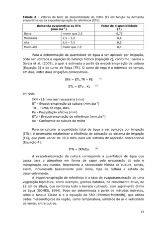 13
Tabela 2 – Valores do fator de disponibilidade do milho (F) em função da demanda
evaporativa ou da evapotranspiração de referência (ETo).
Demanda evaporativa ou ETo
(mm dia-1
)
Fator de disponibilidade
(F)
Baixa menor que 2,5 0,75
Moderada 2,5 – 5,0 0,6
Alta 5,0 – 7,5 0,5
Muito alta maior que 7,5 0,4
Para a determinação da quantidade de água a ser aplicada por irrigação,
pode ser utilizada a equação do balanço hídrico (Equação 2), conforme Garcia y
Garcia et al. (2009), a qual é estimada a partir da evapotranspiração da cultura
(Equação 3) e do turno de Rega (TR). O turno de rega é o intervalo de tempo,
em dias, entre duas irrigações consecutivas.
IRN = ETc.TR – PE (2)
ETc = ETo . Kc (3)
em que:
IRN - Lâmina real necessária (mm)
ET - Evapotranspiração da cultura (mm.dia-1
)
TR – Turno de rega, dias.
Pe - Precipitação efetiva (mm)
ETo - Evapotranspiração de referência (mm.dia-1
)
Kc - Coeficiente de cultura do milho
Para se calcular a quantidade total de água a ser aplicada por irrigação
(ITN), é necessário estabelecer a eficiência de aplicação do sistema de irrigação
(Ea), que pode variar de 70 a 80% para um sistema de aspersão convencional
(Equação 4).
ITN = IRN/Ea (4)
A evapotranspiração da cultura corresponde à quantidade de água que
passa para a atmosfera em forma de vapor pela evaporação do solo e
transpiração das plantas. Representa a necessidade hídrica da cultura, sendo,
assim, influenciada basicamente pelo clima, tipo de cultura e estado de
desenvolvimento.
A evapotranspiração de referência é a taxa de evapotranspiração de uma
vegetação hipotética, como exemplo, gramas batatais, de crescimento ativo, de
12 cm de altura, que sombreia todo o terreno cultivado, com suprimento ótimo
de água (GOMES, 1994). Pode ser determinada a partir de métodos indiretos,
como o tanque Classe A e a equação da FAO (Penman-Monteith), que utiliza
dados meteorológicos da região, como temperatura, umidade do ar e velocidade
do vento, entre outros.
 