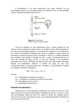 15
O tensiômetro é um tubo preenchido com água, fechado na sua
extremidade inferior com uma placa porosa de cerâmica e com sua extremidade
superior fechada hermeticamente (Fig. 5).
Figura 5. Tensiômetro.
Fonte: Silveira e Stone (1994).
Uma vez instalado no solo ligeiramente seco, a água contida em seu
interior move-se através da placa porosa em direção ao solo, desenvolvendo-se
um vácuo na extremidade superior, o qual pode ser medido por um manômetro.
Se o solo for novamente umedecido por chuva ou irrigação, a água entrará no
tensiômetro através da placa porosa, reduzindo o vácuo ou a tensão registrada
pelo medidor. Essa tensão é medida em kPa, a qual é correlacionada com a
curva de retenção de água do solo. A curva de retenção é um parâmetro
importante que revela o conteúdo de água do solo para cada tensão estimada.
Através do tensiômetro mede-se a tensão de água do solo que,
consequentemente, é correlacionada com a umidade, o que possibilita o manejo
da irrigação, conforme a Equação 5.
IRN = (Cc - Uatual) . Ds . Z (5)
em que:
Cc - Capacidade de campo (% de peso)
Uatual - Umidade no momento da leitura (% de peso)
Ds - Densidade do solo (g.cm-
³)
Z - profundidade efetiva (mm)
Exemplo de aplicação 1
Sabendo que o solo apresenta capacidade de campo em torno de 32%
(peso), ponto de murcha de 20% (peso), densidade de solo de 1,25 g.cm-3
, para
uma profundidade efetiva de 300 mm, calcule a lâmina de irrigação para a
cultura do milho para certa época do ano, cuja evapotranspiração de referência é
em torno de 4,00 mm.dia-1
.
 