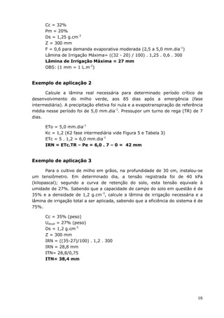 16
Cc = 32%
Pm = 20%
Ds = 1,25 g.cm-3
Z = 300 mm
F = 0,6 para demanda evaporativa moderada (2,5 a 5,0 mm.dia-1
)
Lâmina de Irrigação Máxima= ((32 - 20) / 100) . 1,25 . 0,6 . 300
Lâmina de Irrigação Máxima = 27 mm
OBS: (1 mm = 1 L.m-2
)
Exemplo de aplicação 2
Calcule a lâmina real necessária para determinado período crítico de
desenvolvimento do milho verde, aos 85 dias após a emergência (fase
intermediária). A precipitação efetiva foi nula e a evapotranspiração de referência
média nesse período foi de 5,0 mm.dia-1
. Pressupor um turno de rega (TR) de 7
dias.
ETo = 5,0 mm.dia-1
Kc = 1,2 (K2 fase intermediária vide Figura 5 e Tabela 3)
ETc = 5 . 1,2 = 6,0 mm.dia-1
IRN = ETc.TR – Pe = 6,0 . 7 – 0 = 42 mm
Exemplo de aplicação 3
Para o cultivo de milho em grãos, na profundidade de 30 cm, instalou-se
um tensiômetro. Em determinado dia, a tensão registrada foi de 40 kPa
(kilopascal); segundo a curva de retenção do solo, esta tensão equivale à
umidade de 27%. Sabendo que a capacidade de campo do solo em questão é de
35% e a densidade de 1,2 g.cm-3
, calcule a lâmina de irrigação necessária e a
lâmina de irrigação total a ser aplicada, sabendo que a eficiência do sistema é de
75%.
Cc = 35% (peso)
Uatual = 27% (peso)
Ds = 1,2 g.cm-3
Z = 300 mm
IRN = ((35-27)/100) . 1,2 . 300
IRN = 28,8 mm
ITN= 28,8/0,75
ITN= 38,4 mm
 