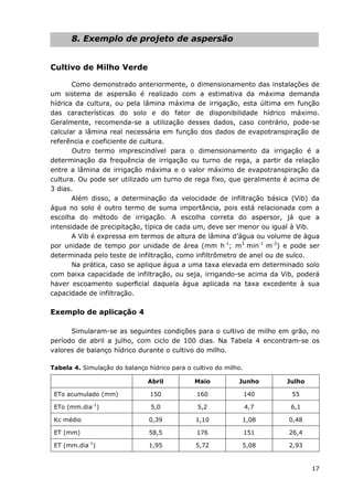17
8. Exemplo de projeto de aspersão
Cultivo de Milho Verde
Como demonstrado anteriormente, o dimensionamento das instalações de
um sistema de aspersão é realizado com a estimativa da máxima demanda
hídrica da cultura, ou pela lâmina máxima de irrigação, esta última em função
das características do solo e do fator de disponibilidade hídrico máximo.
Geralmente, recomenda-se a utilização desses dados, caso contrário, pode-se
calcular a lâmina real necessária em função dos dados de evapotranspiração de
referência e coeficiente de cultura.
Outro termo imprescindível para o dimensionamento da irrigação é a
determinação da frequência de irrigação ou turno de rega, a partir da relação
entre a lâmina de irrigação máxima e o valor máximo de evapotranspiração da
cultura. Ou pode ser utilizado um turno de rega fixo, que geralmente é acima de
3 dias.
Além disso, a determinação da velocidade de infiltração básica (Vib) da
água no solo é outro termo de suma importância, pois está relacionada com a
escolha do método de irrigação. A escolha correta do aspersor, já que a
intensidade de precipitação, típica de cada um, deve ser menor ou igual à Vib.
A Vib é expressa em termos de altura de lâmina d’água ou volume de água
por unidade de tempo por unidade de área (mm h-1
; m3
min-1
m-2
) e pode ser
determinada pelo teste de infiltração, como infiltrômetro de anel ou de sulco.
Na prática, caso se aplique água a uma taxa elevada em determinado solo
com baixa capacidade de infiltração, ou seja, irrigando-se acima da Vib, poderá
haver escoamento superficial daquela água aplicada na taxa excedente à sua
capacidade de infiltração.
Exemplo de aplicação 4
Simularam-se as seguintes condições para o cultivo de milho em grão, no
período de abril a julho, com ciclo de 100 dias. Na Tabela 4 encontram-se os
valores de balanço hídrico durante o cultivo do milho.
Tabela 4. Simulação do balanço hídrico para o cultivo do milho.
Abril Maio Junho Julho
ETo acumulado (mm) 150 160 140 55
ETo (mm.dia-1
) 5,0 5,2 4,7 6,1
Kc médio 0,39 1,10 1,08 0,48
ET (mm) 58,5 176 151 26,4
ET (mm.dia-1
) 1,95 5,72 5,08 2,93
 