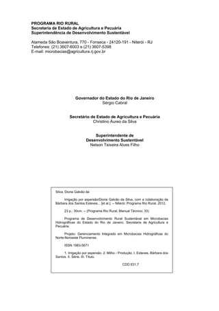 PROGRAMA RIO RURAL
Secretaria de Estado de Agricultura e Pecuária
Superintendência de Desenvolvimento Sustentável
Alameda São Boaventura, 770 - Fonseca - 24120-191 - Niterói - RJ
Telefones: (21) 3607-6003 e (21) 3607-5398
E-mail: microbacias@agricultura.rj.gov.br
Governador do Estado do Rio de Janeiro
Sérgio Cabral
Secretário de Estado de Agricultura e Pecuária
Christino Áureo da Silva
Superintendente de
Desenvolvimento Sustentável
Nelson Teixeira Alves Filho
Silva, Dione Galvão da
Irrigação por aspersão/Dione Galvão da Silva, com a colaboração de
Bárbara dos Santos Esteves... [et al.]. -- Niterói: Programa Rio Rural, 2012.
23 p.; 30cm. -- (Programa Rio Rural. Manual Técnico; 33)
Programa de Desenvolvimento Rural Sustentável em Microbacias
Hidrográficas do Estado do Rio de Janeiro. Secretaria de Agricultura e
Pecuária.
Projeto: Gerenciamento Integrado em Microbacias Hidrográficas do
Norte-Noroeste Fluminense.
ISSN 1983-5671
1. Irrigação por aspersão. 2. Milho - Produção. I. Esteves, Bárbara dos
Santos. II. Série. III. Título.
CDD 631.7
 