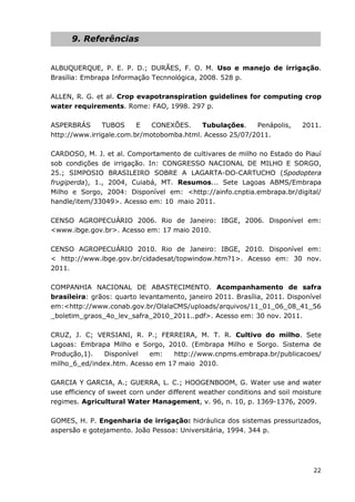 22
9. Referências
ALBUQUERQUE, P. E. P. D.; DURÃES, F. O. M. Uso e manejo de irrigação.
Brasília: Embrapa Informação Tecnnológica, 2008. 528 p.
ALLEN, R. G. et al. Crop evapotranspiration guidelines for computing crop
water requirements. Rome: FAO, 1998. 297 p.
ASPERBRÁS TUBOS E CONEXÕES. Tubulações. Penápolis, 2011.
http://www.irrigale.com.br/motobomba.html. Acesso 25/07/2011.
CARDOSO, M. J. et al. Comportamento de cultivares de milho no Estado do Piauí
sob condições de irrigação. In: CONGRESSO NACIONAL DE MILHO E SORGO,
25.; SIMPOSIO BRASILEIRO SOBRE A LAGARTA-DO-CARTUCHO (Spodoptera
frugiperda), 1., 2004, Cuiabá, MT. Resumos... Sete Lagoas ABMS/Embrapa
Milho e Sorgo, 2004: Disponível em: <http://ainfo.cnptia.embrapa.br/digital/
handle/item/33049>. Acesso em: 10 maio 2011.
CENSO AGROPECUÁRIO 2006. Rio de Janeiro: IBGE, 2006. Disponível em:
<www.ibge.gov.br>. Acesso em: 17 maio 2010.
CENSO AGROPECUÁRIO 2010. Rio de Janeiro: IBGE, 2010. Disponível em:
< http://www.ibge.gov.br/cidadesat/topwindow.htm?1>. Acesso em: 30 nov.
2011.
COMPANHIA NACIONAL DE ABASTECIMENTO. Acompanhamento de safra
brasileira: grãos: quarto levantamento, janeiro 2011. Brasília, 2011. Disponível
em:<http://www.conab.gov.br/OlalaCMS/uploads/arquivos/11_01_06_08_41_56
_boletim_graos_4o_lev_safra_2010_2011..pdf>. Acesso em: 30 nov. 2011.
CRUZ, J. C; VERSIANI, R. P.; FERREIRA, M. T. R. Cultivo do milho. Sete
Lagoas: Embrapa Milho e Sorgo, 2010. (Embrapa Milho e Sorgo. Sistema de
Produção,1). Disponível em: http://www.cnpms.embrapa.br/publicacoes/
milho_6_ed/index.htm. Acesso em 17 maio 2010.
GARCIA Y GARCIA, A.; GUERRA, L. C.; HOOGENBOOM, G. Water use and water
use efficiency of sweet corn under different weather conditions and soil moisture
regimes. Agricultural Water Management, v. 96, n. 10, p. 1369-1376, 2009.
GOMES, H. P. Engenharia de irrigação: hidráulica dos sistemas pressurizados,
aspersão e gotejamento. João Pessoa: Universitária, 1994. 344 p.
 