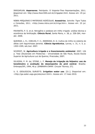 23
IRRIGAPLAN. Aspersores. Petrópolis: O Viajante-Theo Representações, 2011.
Disponível em: http://www.theo1500.com.br/irrigaplan.html. Acesso em: 25 jul.
2011.
NIBRA MÁQUINAS E MATERIAIS AGRÍCOLAS. Acessórios. Joinville: Tigre Tubos
e Conexões, 2011. <http://www.nibra.com.br/irriga.htm>. Acesso em: 25 jul.
2011.
PAVINATO, P. S. et al. Nitrogênio e potássio em milho irrigado: análise técnica e
econômica da fertilização. Ciência Rural, Santa Maria, n. 38, p. 358-364, mar-
abr. 2008.
QUEIROZ, L. R.; COELHO, F. C.; BARROSO, D. G. Cultivo de milho no sistema de
aléias com leguminosas perenes. Ciência Agrotécnica, Lavras, v. 31, n. 5, p.
1303-1309, set./out. 2007.
SCHMIDT, W. Agricultura irrigada e o licenciamento ambiental. 2007. 126
p. Tese (Doutorado em Fitotecnia) - Universidade de São Paulo, Escola Escola
Superior de Agricultura Luiz de Queiroz, Piracicaba, 2007.
SILVEIRA, P. M. da; STONE, L. F. Manejo da irrigação do feijoeiro: uso do
tensiômetro e avaliação do desempenho do pivô central. Brasília:
Embrapa/SPI, 1994, 46 p. (EMBRAPA-CNPAF. Circular Técnica, 27).
U. S. GEOLOGICAL SURVEY’S. Irrigation water use. [S.l.]. Disponível em:
<http://ga.water.usgs.gov/edu/wuir.html>. Acesso em: 17 maio 2010.
 