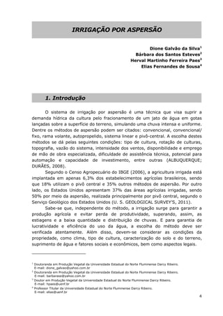 4
IRRIGAÇÃO POR ASPERSÃO
Dione Galvão da Silva1
Bárbara dos Santos Esteves2
Herval Martinho Ferreira Paes3
Elias Fernandes de Sousa4
1. Introdução
O sistema de irrigação por aspersão é uma técnica que visa suprir a
demanda hídrica da cultura pelo fracionamento de um jato de água em gotas
lançadas sobre a superfície do terreno, simulando uma chuva intensa e uniforme.
Dentre os métodos de aspersão podem ser citados: convencional, convencional/
fixo, rama volante, autopropelido, sistema linear e pivô-central. A escolha destes
métodos se dá pelas seguintes condições: tipo de cultura, rotação de culturas,
topografia, vazão do sistema, intensidade dos ventos, disponibilidade e emprego
de mão de obra especializada, dificuldade de assistência técnica, potencial para
automação e capacidade de investimento, entre outras (ALBUQUERQUE;
DURÃES, 2008).
Segundo o Censo Agropecuário do IBGE (2006), a agricultura irrigada está
implantada em apenas 6,3% dos estabelecimentos agrícolas brasileiros, sendo
que 18% utilizam o pivô central e 35% outros métodos de aspersão. Por outro
lado, os Estados Unidos apresentam 37% das áreas agrícolas irrigadas, sendo
50% por meio da aspersão, realizada principalmente por pivô central, segundo o
Serviço Geológico dos Estados Unidos (U. S. GEOLOGICAL SURVEY’S, 2011).
Sabe-se que, independente do método, a irrigação surge para garantir a
produção agrícola e evitar perda de produtividade, superando, assim, as
estiagens e a baixa quantidade e distribuição de chuvas. E para garantia de
lucratividade e eficiência do uso da água, a escolha do método deve ser
verificada atentamente. Além disso, devem-se considerar as condições da
propriedade, como clima, tipo de cultura, caracterização do solo e do terreno,
suprimento de água e fatores sociais e econômicos, bem como aspectos legais.
1
Doutoranda em Produção Vegetal da Universidade Estadual do Norte Fluminense Darcy Ribeiro.
E-mail: dione_galvao@yahoo.com.br
2
Doutoranda em Produção Vegetal da Universidade Estadual do Norte Fluminense Darcy Ribeiro.
E-mail: barbarase@yahoo.com.br
3
Doutor em Produção Vegetal da Universidade Estadual do Norte Fluminense Darcy Ribeiro.
E-mail: hpaes@uenf.br
4
Professor Titular da Universidade Estadual do Norte Fluminense Darcy Ribeiro.
E-mail: elias@uenf.br
 