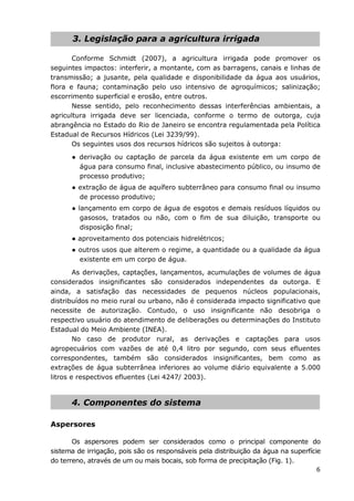 6
3. Legislação para a agricultura irrigada
Conforme Schmidt (2007), a agricultura irrigada pode promover os
seguintes impactos: interferir, a montante, com as barragens, canais e linhas de
transmissão; a jusante, pela qualidade e disponibilidade da água aos usuários,
flora e fauna; contaminação pelo uso intensivo de agroquímicos; salinização;
escorrimento superficial e erosão, entre outros.
Nesse sentido, pelo reconhecimento dessas interferências ambientais, a
agricultura irrigada deve ser licenciada, conforme o termo de outorga, cuja
abrangência no Estado do Rio de Janeiro se encontra regulamentada pela Política
Estadual de Recursos Hídricos (Lei 3239/99).
Os seguintes usos dos recursos hídricos são sujeitos à outorga:
● derivação ou captação de parcela da água existente em um corpo de
água para consumo final, inclusive abastecimento público, ou insumo de
processo produtivo;
● extração de água de aquífero subterrâneo para consumo final ou insumo
de processo produtivo;
● lançamento em corpo de água de esgotos e demais resíduos líquidos ou
gasosos, tratados ou não, com o fim de sua diluição, transporte ou
disposição final;
● aproveitamento dos potenciais hidrelétricos;
● outros usos que alterem o regime, a quantidade ou a qualidade da água
existente em um corpo de água.
As derivações, captações, lançamentos, acumulações de volumes de água
considerados insignificantes são considerados independentes da outorga. E
ainda, a satisfação das necessidades de pequenos núcleos populacionais,
distribuídos no meio rural ou urbano, não é considerada impacto significativo que
necessite de autorização. Contudo, o uso insignificante não desobriga o
respectivo usuário do atendimento de deliberações ou determinações do Instituto
Estadual do Meio Ambiente (INEA).
No caso de produtor rural, as derivações e captações para usos
agropecuários com vazões de até 0,4 litro por segundo, com seus efluentes
correspondentes, também são considerados insignificantes, bem como as
extrações de água subterrânea inferiores ao volume diário equivalente a 5.000
litros e respectivos efluentes (Lei 4247/ 2003).
4. Componentes do sistema
Aspersores
Os aspersores podem ser considerados como o principal componente do
sistema de irrigação, pois são os responsáveis pela distribuição da água na superfície
do terreno, através de um ou mais bocais, sob forma de precipitação (Fig. 1).
 