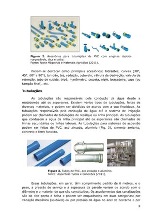 8
Figura 2. Acessórios para tubulações de PVC com engates rápidos
rosqueáveis, alça e bolsa.
Fonte: Nibra Máquinas e Materiais Agrícolas (2011).
Podem-se destacar como principais acessórios: hidrantes, curvas (30°,
45°, 60° e 90°), tampão, tes, redução, cotovelo, válvula de derivação, válvula de
retenção, tubo de subida, tripé, manômetro, cruzeta, niple, braçadeira, caps (ou
tampão final), etc.
Tubulações
As tubulações são responsáveis pela condução da água desde a
motobomba até os aspersores. Existem vários tipos de tubulações, feitas de
diversos materiais, e podem ser divididas de acordo com a sua finalidade. As
tubulações responsáveis pela condução da água até o sistema de irrigação
podem ser chamadas de tubulações de recalque ou linha principal. As tubulações
que conduzem a água da linha principal até os aspersores são chamadas de
linhas secundárias ou linhas laterais. As tubulações para sistemas de aspersão
podem ser feitas de PVC, aço zincado, alumínio (Fig. 3), cimento amianto,
concreto e ferro fundido.
Figura 3. Tubos de PVC, aço zincado e alumínio.
Fonte: Asperbrás Tubos e Conexões (2011).
Essas tubulações, em geral, têm comprimento padrão de 6 metros, e o
peso, a pressão de serviço e a espessura da parede variam de acordo com o
diâmetro e o material de que são constituídos. Os acoplamentos das canalizações
são do tipo ponta e bolsa e podem ser enquadrados em duas categorias: por
vedação mecânica (soldável) ou por pressão da água no anel de borracha e por
 