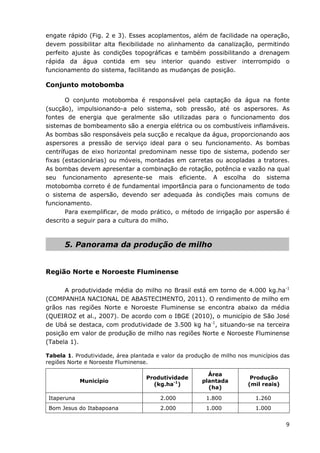 9
engate rápido (Fig. 2 e 3). Esses acoplamentos, além de facilidade na operação,
devem possibilitar alta flexibilidade no alinhamento da canalização, permitindo
perfeito ajuste às condições topográficas e também possibilitando a drenagem
rápida da água contida em seu interior quando estiver interrompido o
funcionamento do sistema, facilitando as mudanças de posição.
Conjunto motobomba
O conjunto motobomba é responsável pela captação da água na fonte
(sucção), impulsionando-a pelo sistema, sob pressão, até os aspersores. As
fontes de energia que geralmente são utilizadas para o funcionamento dos
sistemas de bombeamento são a energia elétrica ou os combustíveis inflamáveis.
As bombas são responsáveis pela sucção e recalque da água, proporcionando aos
aspersores a pressão de serviço ideal para o seu funcionamento. As bombas
centrífugas de eixo horizontal predominam nesse tipo de sistema, podendo ser
fixas (estacionárias) ou móveis, montadas em carretas ou acopladas a tratores.
As bombas devem apresentar a combinação de rotação, potência e vazão na qual
seu funcionamento apresente-se mais eficiente. A escolha do sistema
motobomba correto é de fundamental importância para o funcionamento de todo
o sistema de aspersão, devendo ser adequada às condições mais comuns de
funcionamento.
Para exemplificar, de modo prático, o método de irrigação por aspersão é
descrito a seguir para a cultura do milho.
5. Panorama da produção de milho
Região Norte e Noroeste Fluminense
A produtividade média do milho no Brasil está em torno de 4.000 kg.ha-1
(COMPANHIA NACIONAL DE ABASTECIMENTO, 2011). O rendimento de milho em
grãos nas regiões Norte e Noroeste Fluminense se encontra abaixo da média
(QUEIROZ et al., 2007). De acordo com o IBGE (2010), o município de São José
de Ubá se destaca, com produtividade de 3.500 kg ha-1
, situando-se na terceira
posição em valor de produção de milho nas regiões Norte e Noroeste Fluminense
(Tabela 1).
Tabela 1. Produtividade, área plantada e valor da produção de milho nos municípios das
regiões Norte e Noroeste Fluminense.
Município
Produtividade
(kg.ha-1
)
Área
plantada
(ha)
Produção
(mil reais)
Itaperuna 2.000 1.800 1.260
Bom Jesus do Itabapoana 2.000 1.000 1.000
 