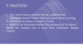 II. FAULTLESS
• This word means without blame, unblemished.
• Blameless doesn’t mean that he’s never done a wrong.
It means he has been covered in Christ.
• Want to be blameless before the presence of His glory?
Better be hooked into a local New Testament Baptist
church.
 