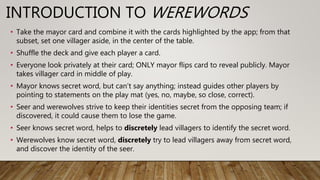 INTRODUCTION TO WEREWORDS
• Take the mayor card and combine it with the cards highlighted by the app; from that
subset, set one villager aside, in the center of the table.
• Shuffle the deck and give each player a card.
• Everyone look privately at their card; ONLY mayor flips card to reveal publicly. Mayor
takes villager card in middle of play.
• Mayor knows secret word, but can’t say anything; instead guides other players by
pointing to statements on the play mat (yes, no, maybe, so close, correct).
• Seer and werewolves strive to keep their identities secret from the opposing team; if
discovered, it could cause them to lose the game.
• Seer knows secret word, helps to discretely lead villagers to identify the secret word.
• Werewolves know secret word, discretely try to lead villagers away from secret word,
and discover the identity of the seer.
 