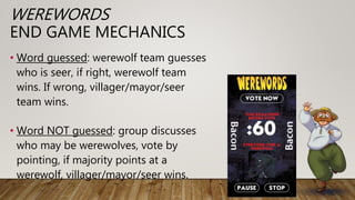 WEREWORDS
END GAME MECHANICS
• Word guessed: werewolf team guesses
who is seer, if right, werewolf team
wins. If wrong, villager/mayor/seer
team wins.
• Word NOT guessed: group discusses
who may be werewolves, vote by
pointing, if majority points at a
werewolf, villager/mayor/seer wins.
 