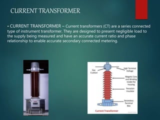 CURRENT TRANSFORMER
• CURRENT TRANSFORMER – Current transformers (CT) are a series connected
type of instrument transformer. They are designed to present negligible load to
the supply being measured and have an accurate current ratio and phase
relationship to enable accurate secondary connected metering.
 
