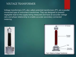 VOLTAGE TRANSFORMER
Voltage transformers (VT), also called potential transformers (PT), are a parallel
connected type of instrument transformer. They are designed to present
negligible load to the supply being measured and have an accurate voltage
ratio and phase relationship to enable accurate secondary connected
metering.
 
