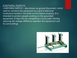 EARTHING SWITCH
• EARTHING SWITCH – also known as ground disconnect, which
used to connects the equipment to a grid of electrical
conductors buried in the earth on the station property. It is
intended to protect people working on the grounded
equipment. It does this by completing a circuit path, thereby
reducing the voltage difference between the equipment and
its surroundings.
 