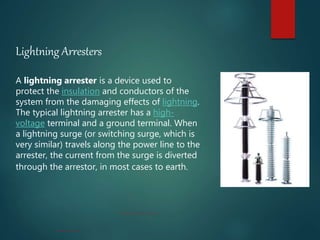 Lightning Arresters
A lightning arrester is a device used to
protect the insulation and conductors of the
system from the damaging effects of lightning.
The typical lightning arrester has a high-
voltage terminal and a ground terminal. When
a lightning surge (or switching surge, which is
very similar) travels along the power line to the
arrester, the current from the surge is diverted
through the arrestor, in most cases to earth.
 
