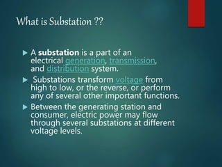 What is Substation ??
 A substation is a part of an
electrical generation, transmission,
and distribution system.
 Substations transform voltage from
high to low, or the reverse, or perform
any of several other important functions.
 Between the generating station and
consumer, electric power may flow
through several substations at different
voltage levels.
 