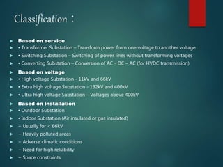 Classification :
 Based on service
 • Transformer Substation – Transform power from one voltage to another voltage
 • Switching Substation – Switching of power lines without transforming voltages
 • Converting Substation – Conversion of AC - DC – AC (for HVDC transmission)
 Based on voltage
 • High voltage Substation - 11kV and 66kV
 • Extra high voltage Substation - 132kV and 400kV
 • Ultra high voltage Substation – Voltages above 400kV
 Based on installation
 • Outdoor Substation
 • Indoor Substation (Air insulated or gas insulated)
 − Usually for < 66kV
 − Heavily polluted areas
 − Adverse climatic conditions
 − Need for high reliability
 − Space constraints
 