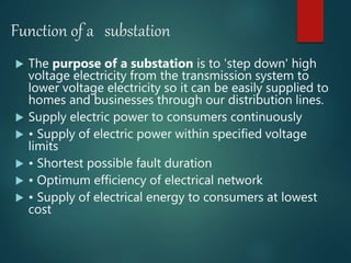 Function of a substation
 The purpose of a substation is to 'step down' high
voltage electricity from the transmission system to
lower voltage electricity so it can be easily supplied to
homes and businesses through our distribution lines.
 Supply electric power to consumers continuously
 • Supply of electric power within specified voltage
limits
 • Shortest possible fault duration
 • Optimum efficiency of electrical network
 • Supply of electrical energy to consumers at lowest
cost
 