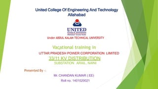 United College Of Engineering And Technology
Allahabad
Under ABDUL KALAM TECHNICAL UNIVERSITY
Vacational training in
UTTAR PRADESH POWER CORPORATION LIMITED
33/11 KV DISTRIBUTION
SUBSTATION ARAIL, NAINI
Presented By -:
Mr. CHANDAN KUMAR ( EE)
Roll no. 1401020021
 