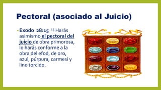 Pectoral (asociado al Juicio)
•Exodo 28:15 15 Harás
asimismo el pectoral del
juicio de obra primorosa,
lo harás conforme a la
obra del efod, de oro,
azul, púrpura, carmesí y
lino torcido.
 