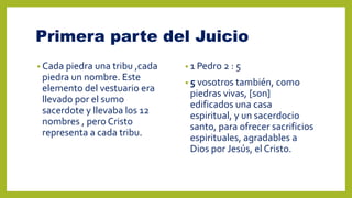 Primera parte del Juicio
• Cada piedra una tribu ,cada
piedra un nombre. Este
elemento del vestuario era
llevado por el sumo
sacerdote y llevaba los 12
nombres , pero Cristo
representa a cada tribu.
• 1 Pedro 2 : 5
• 5 vosotros también, como
piedras vivas, [son]
edificados una casa
espiritual, y un sacerdocio
santo, para ofrecer sacrificios
espirituales, agradables a
Dios por Jesús, el Cristo.
 