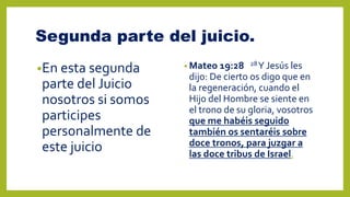 Segunda parte del juicio.
•En esta segunda
parte del Juicio
nosotros si somos
participes
personalmente de
este juicio
• Mateo 19:28 28Y Jesús les
dijo: De cierto os digo que en
la regeneración, cuando el
Hijo del Hombre se siente en
el trono de su gloria, vosotros
que me habéis seguido
también os sentaréis sobre
doce tronos, para juzgar a
las doce tribus de Israel.
 