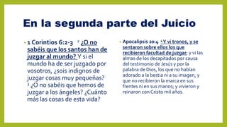 En la segunda parte del Juicio
• 1 Corintios 6:2-3 2 ¿O no
sabéis que los santos han de
juzgar al mundo? Y si el
mundo ha de ser juzgado por
vosotros, ¿sois indignos de
juzgar cosas muy pequeñas?
3 ¿O no sabéis que hemos de
juzgar a los ángeles? ¿Cuánto
más las cosas de esta vida?
• Apocalipsis 20:4 4Y vi tronos, y se
sentaron sobre ellos los que
recibieron facultad de juzgar; y vi las
almas de los decapitados por causa
del testimonio de Jesús y por la
palabra de Dios, los que no habían
adorado a la bestia ni a su imagen, y
que no recibieron la marca en sus
frentes ni en sus manos; y vivieron y
reinaron con Cristo mil años.
 