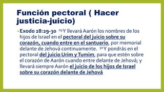 Función pectoral ( Hacer
justicia-juicio)
•Exodo 28:29-30 29Y llevaráAarón los nombres de los
hijos de Israel en el pectoral del juicio sobre su
corazón, cuando entre en el santuario, por memorial
delante de Jehová continuamente. 30Y pondrás en el
pectoral del juicio Urim yTumim, para que estén sobre
el corazón de Aarón cuando entre delante de Jehová; y
llevará siempreAarón el juicio de los hijos de Israel
sobre su corazón delante de Jehová.
 