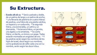 Su Extructura.
• Exodo 28:16-21 16 Será cuadrado y doble,
de un palmo de largo y un palmo de ancho;
17 y lo llenarás de pedrería en cuatro hileras
de piedras; una hilera de una piedra sárdica,
un topacio y un carbunclo; 18 la segunda
hilera, una esmeralda, un zafiro y un
diamante; 19 la tercera hilera, un jacinto,
una ágata y una amatista; 20 la cuarta
hilera, un berilo, un ónice y un jaspe.Todas
estarán montadas en engastes de oro. 21Y
las piedras serán según los nombres de los
hijos de Israel, doce según sus nombres;
como grabaduras de sello cada una con su
nombre, serán según las doce tribus.
 