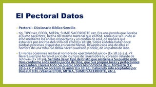 El Pectoral Datos
• Pectoral - Diccionario Bíblico Sencillo
• tip,TIPO ver, EFOD, MITRA, SUMO SACERDOTE vet, Era una prenda que llevaba
el sumo sacerdote, hecha del mismo material que el efod.Tenía que ser unido al
efod mediante los anillos respectivos y un cordón de azul, de manera que
estuviera por encima del cinto del efod (Ex 28:28). Sobre él debía haber doce
piedras preciosas dispuestas en cuatro hileras, llevando cada una de ellas el
nombre de una tribu. Se debía hacer cuadrado y doble, de un palmo de lado.
• En varias ocasiones recibe el nombre de «pectoral del juicio» (Ex 28:25-21). «Y
llevará siempre Aarón el juicio de los hijos de Israel sobre su corazón delante de
Jehová» (Ex 28:30). Se trata de un tipo de Cristo que sostiene a Su pueblo ante
Dios conforme a los santos juicios de Dios, que Sus propias luces y perfecciones
expresaban. Lleva a todo Su pueblo sobre los hombros de Su fortaleza (Ex
28:9-12)Y sobre Su corazón de amor (Ex 28:29), habiendo sido aceptados por
Dios (Lv 8:8). (Véanse EFOD, MITRA, SUMO SACERDOTE, etc.).
 